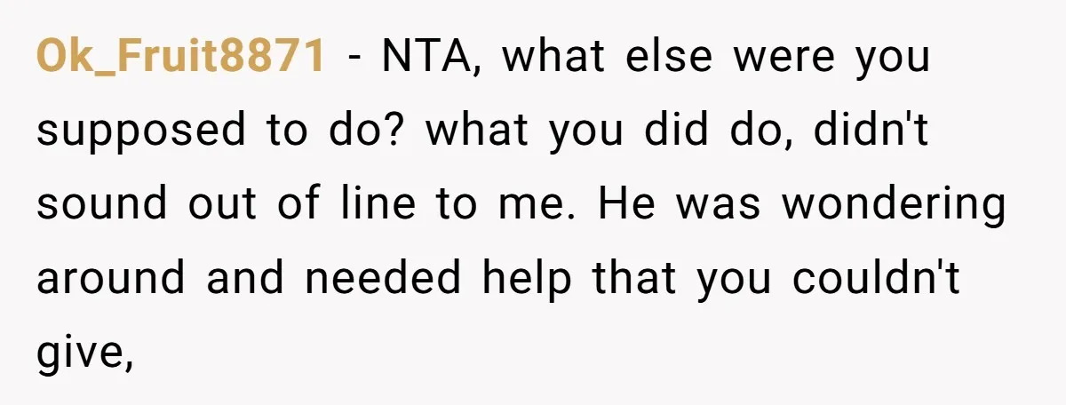 Ok_Fruit8871 - NTA, what else were you supposed to do? what you did do, didn't sound out of line to me. He was wondering around and needed help that you...