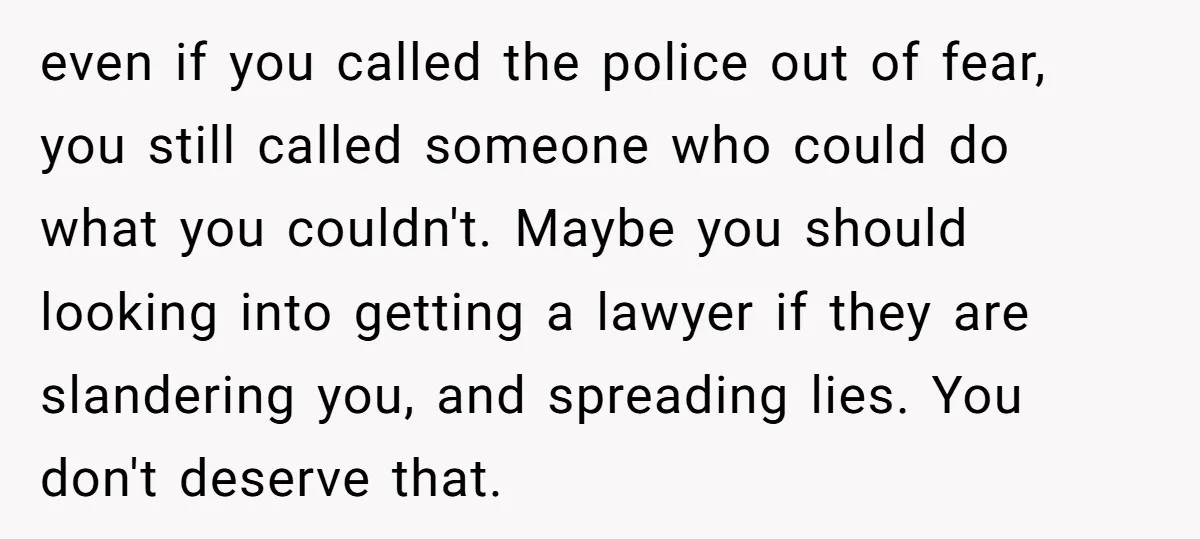even if you called the police out of fear, you still called someone who could do what you couldn't. Maybe you should looking into getting a lawyer if they are...