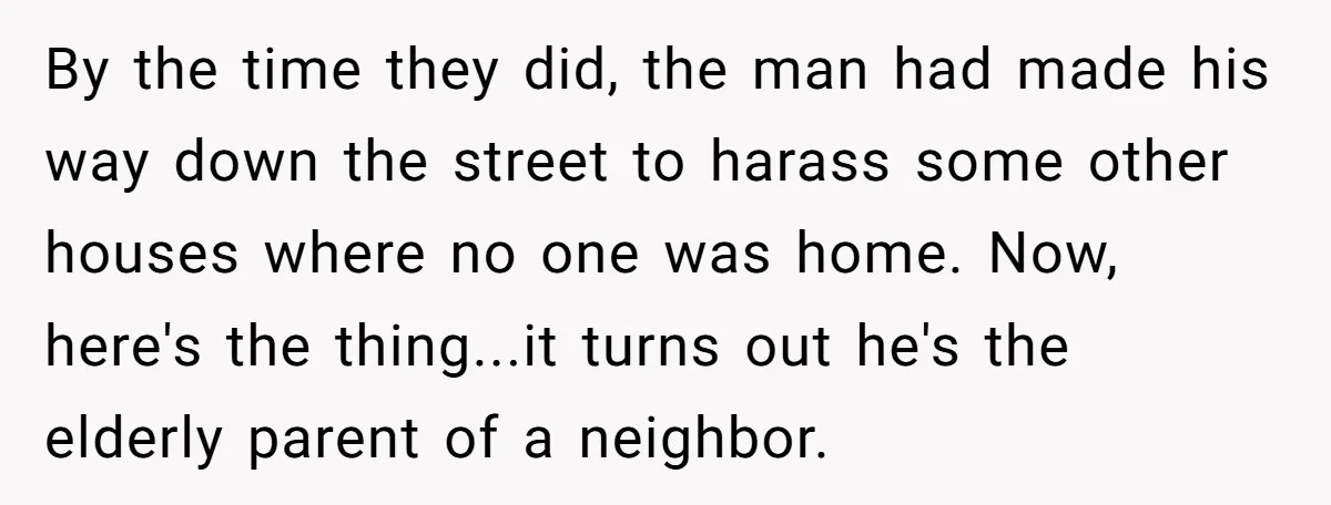 By the time they did, the man had made his way down the street to harass some other houses where no one was home. Now, here's the thing...it turns out...