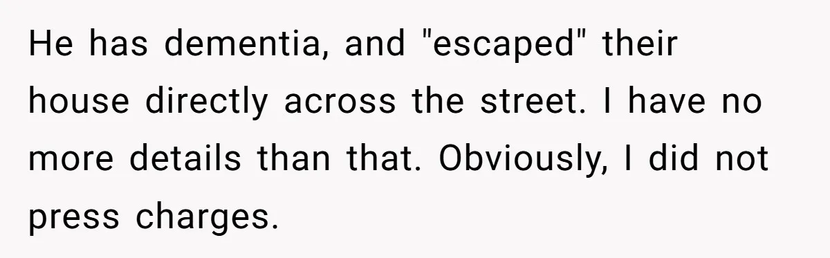 He has dementia, and "escaped" their house directly across the street. I have no more details than that. Obviously, I did not press charges.