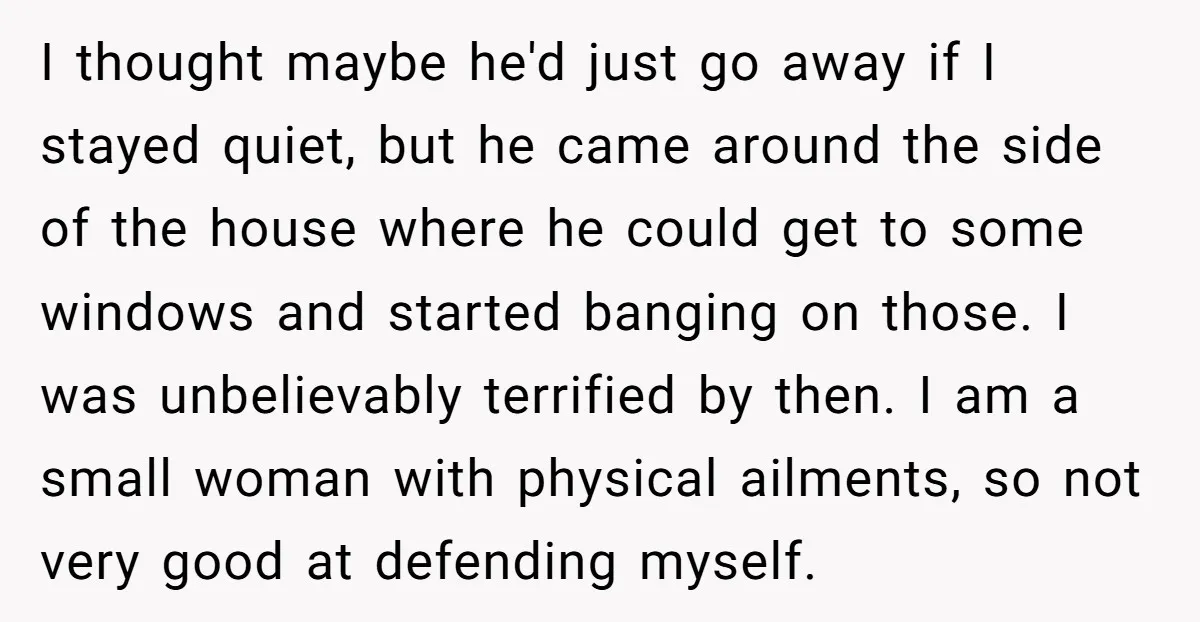 I thought maybe he'd just go away if I stayed quiet, but he came around the side of the house where he could get to some windows and started banging...