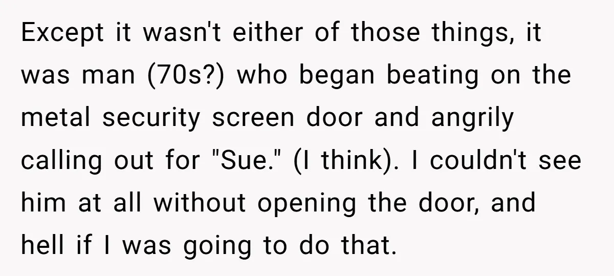 Except it wasn't either of those things, it was man (70s?) who began beating on the metal security screen door and angrily calling out for "Sue." (I think). I couldn't...