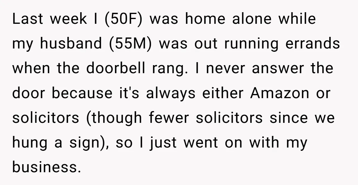 Last week I (50F) was home alone while my husband (55M) was out running errands when the doorbell rang. I never answer the door because it's always either Amazon or...