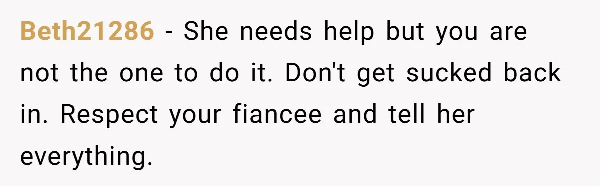 Beth21286 - She needs help but you are not the one to do it. Don't get sucked back in. Respect your fiancee and tell her everything.