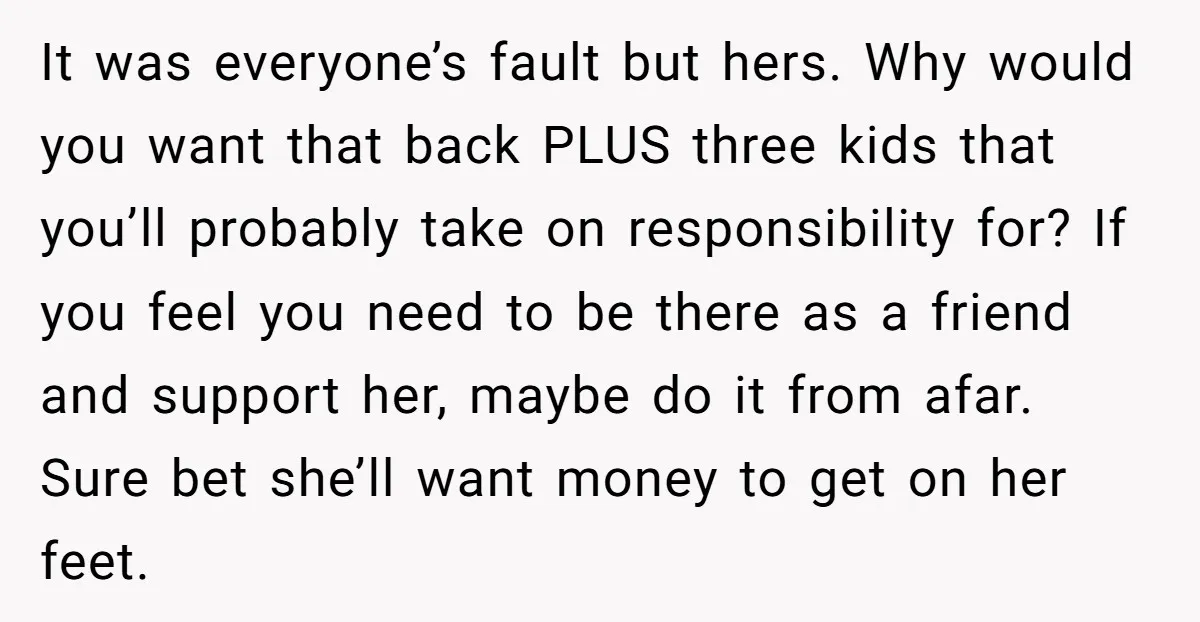 It was everyone’s fault but hers. Why would you want that back PLUS three kids that you’ll probably take on responsibility for? If you feel you need to be there...