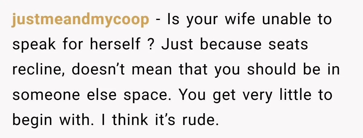justmeandmycoop − Is your wife unable to speak for herself ? Just because seats recline, doesn’t mean that you should be in someone else space. You get very little to...