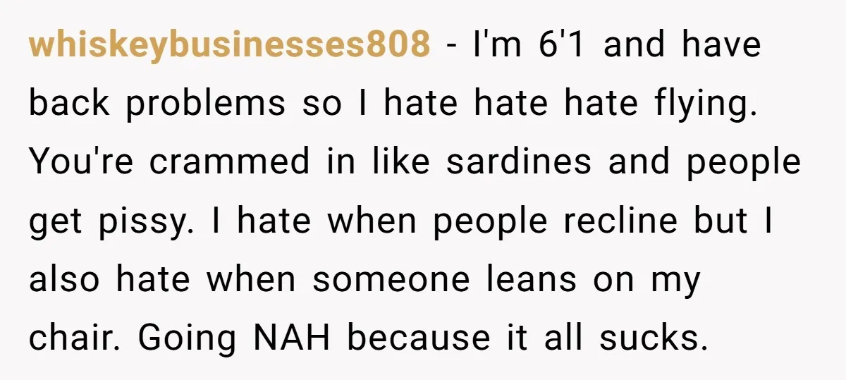 whiskeybusinesses808 − I'm 6'1 and have back problems so I hate hate hate flying. You're crammed in like sardines and people get pissy. I hate when people recline but I...