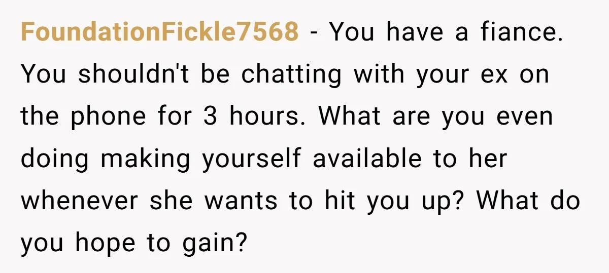 FoundationFickle7568 - You have a fiance. You shouldn't be chatting with your ex on the phone for 3 hours. What are you even doing making yourself available to her whenever...