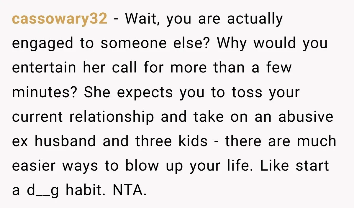 cassowary32 - Wait, you are actually engaged to someone else? Why would you entertain her call for more than a few minutes? She expects you to toss your current relationship...