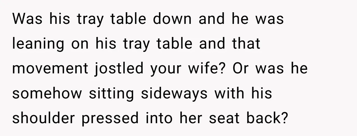 Was his tray table down and he was leaning on his tray table and that movement jostled your wife? Or was he somehow sitting sideways with his shoulder pressed into...