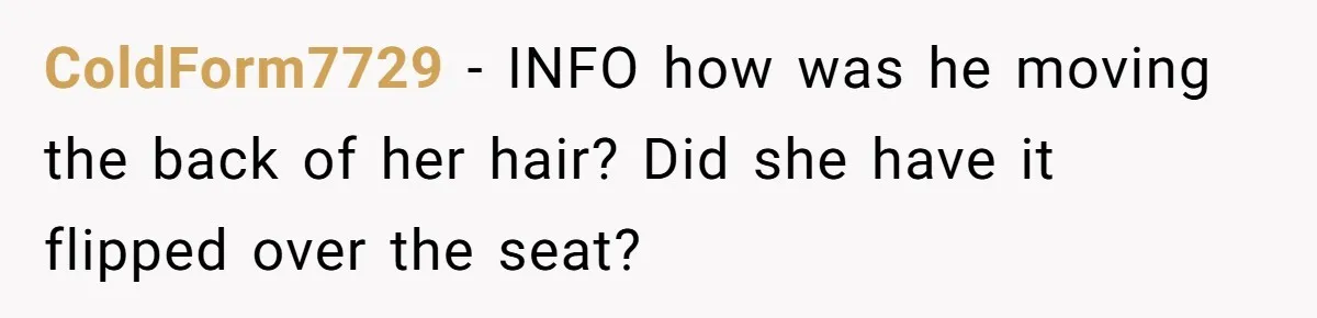 ColdForm7729 − INFO how was he moving the back of her hair? Did she have it flipped over the seat?