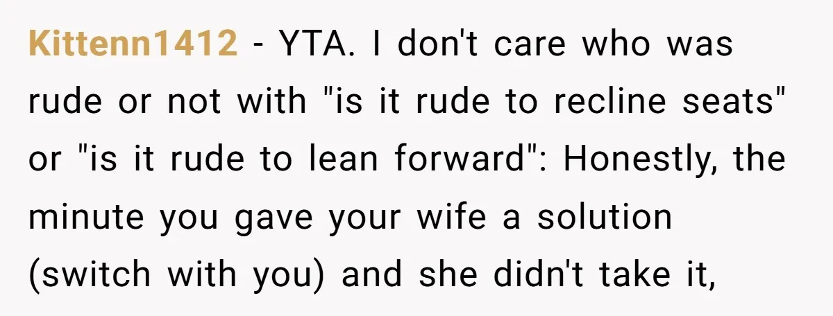 Kittenn1412 − YTA. I don't care who was rude or not with "is it rude to recline seats" or "is it rude to lean forward": Honestly, the minute you gave...