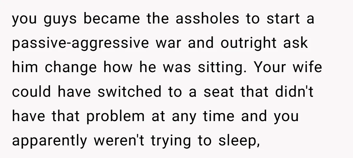 you guys became the assholes to start a passive-aggressive war and outright ask him change how he was sitting. Your wife could have switched to a seat that didn't have...