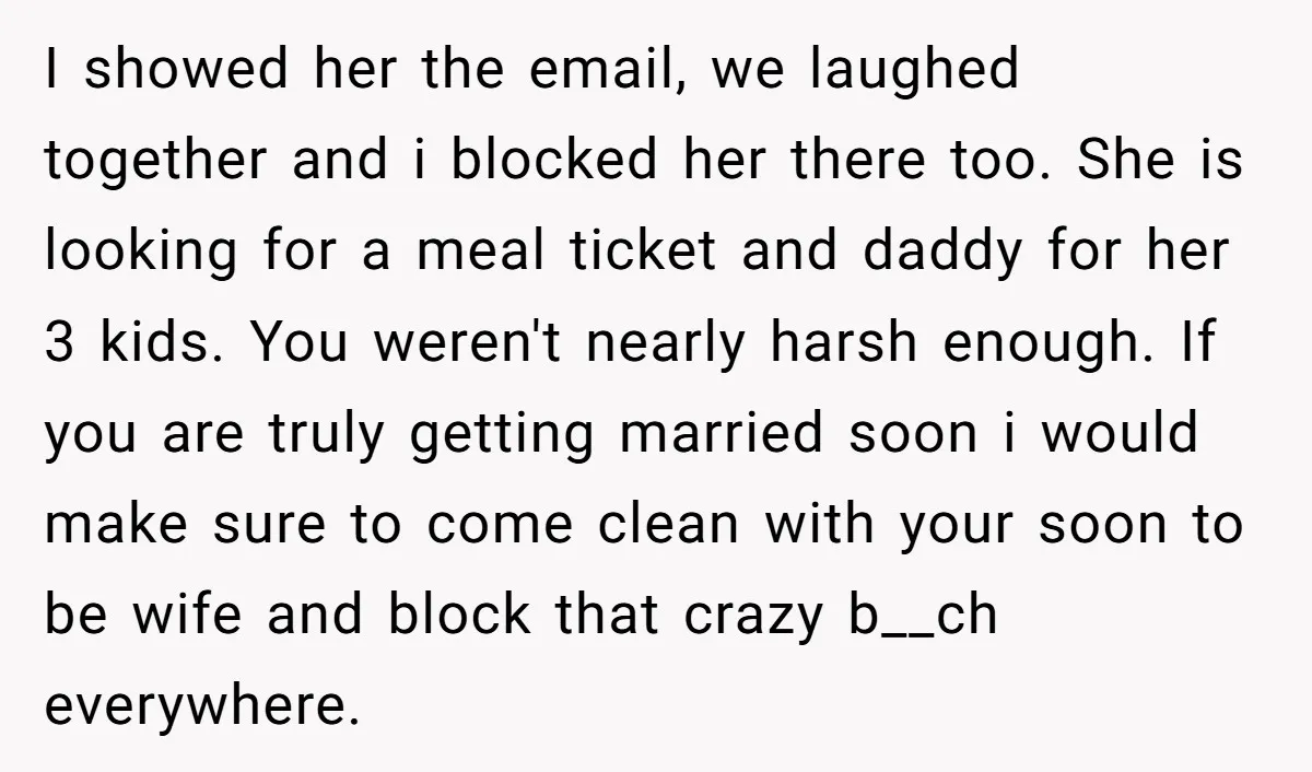 I showed her the email, we laughed together and i blocked her there too. She is looking for a meal ticket and daddy for her 3 kids. You weren't nearly...