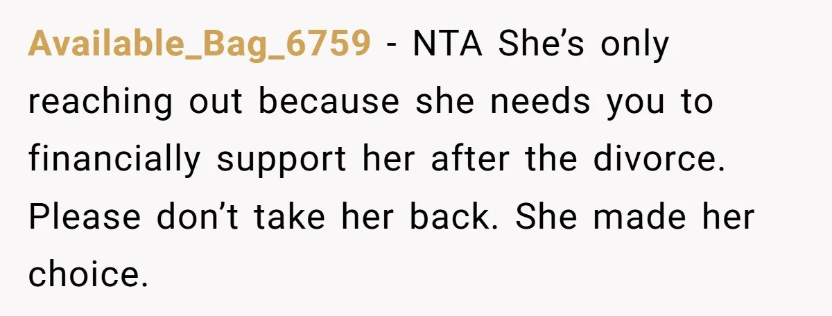 Available_Bag_6759 - NTA She’s only reaching out because she needs you to financially support her after the divorce. Please don’t take her back. She made her choice.