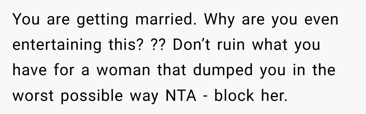 You are getting married. Why are you even entertaining this? ?? Don’t ruin what you have for a woman that dumped you in the worst possible way NTA - block...