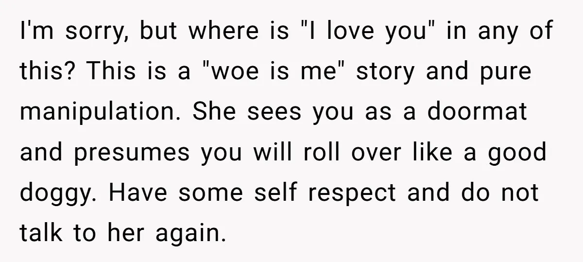 I'm sorry, but where is "I love you" in any of this? This is a "woe is me" story and pure manipulation. She sees you as a doormat and presumes...