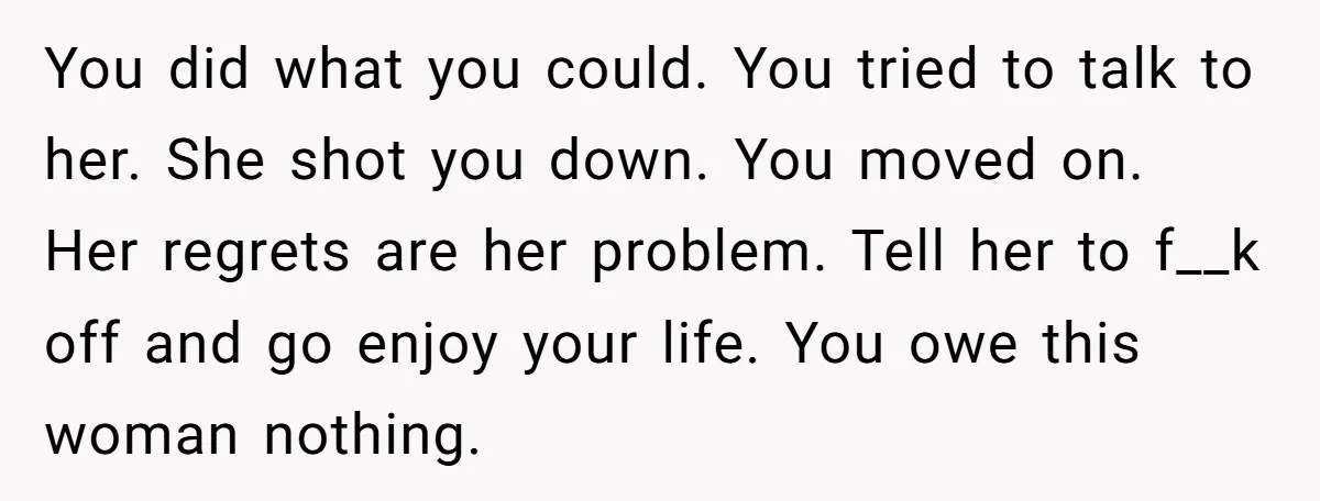 You did what you could. You tried to talk to her. She shot you down. You moved on. Her regrets are her problem. Tell her to f__k off and go...
