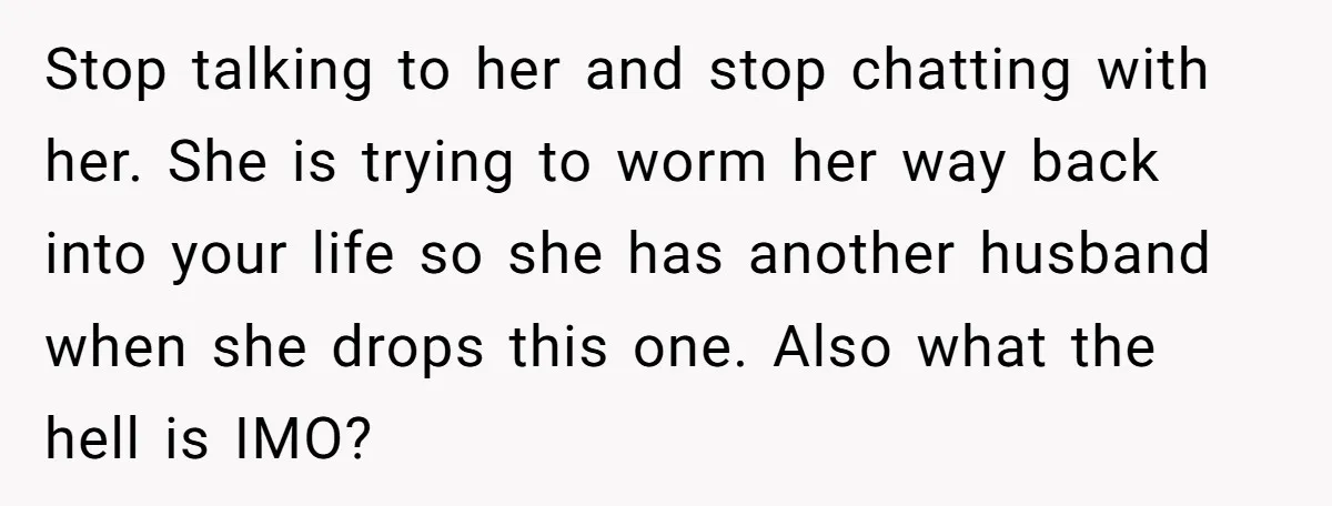 Stop talking to her and stop chatting with her. She is trying to worm her way back into your life so she has another husband when she drops this one....