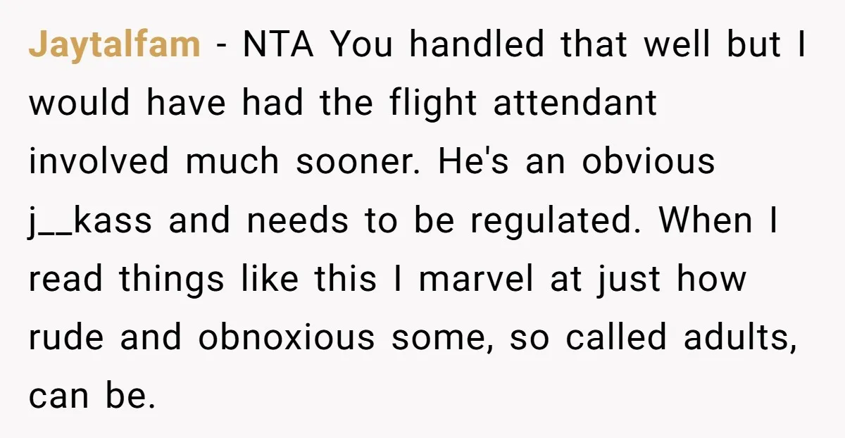 Jaytalfam − NTA You handled that well but I would have had the flight attendant involved much sooner. He's an obvious j__kass and needs to be regulated. When I read...