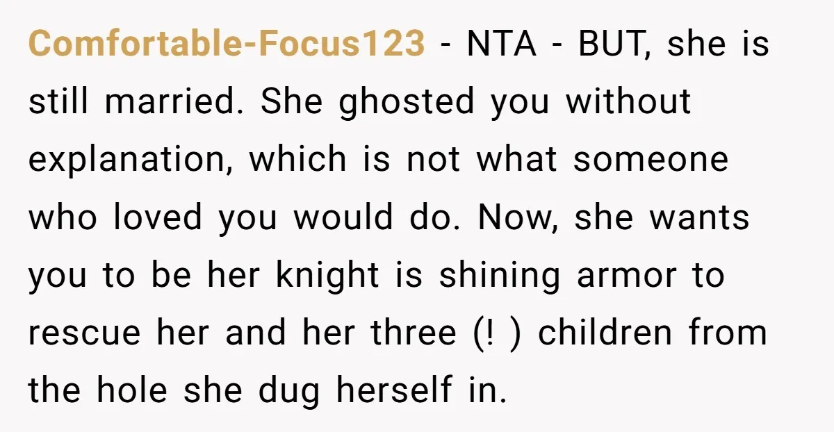 Comfortable-Focus123 - NTA - BUT, she is still married. She ghosted you without explanation, which is not what someone who loved you would do. Now, she wants you to be...