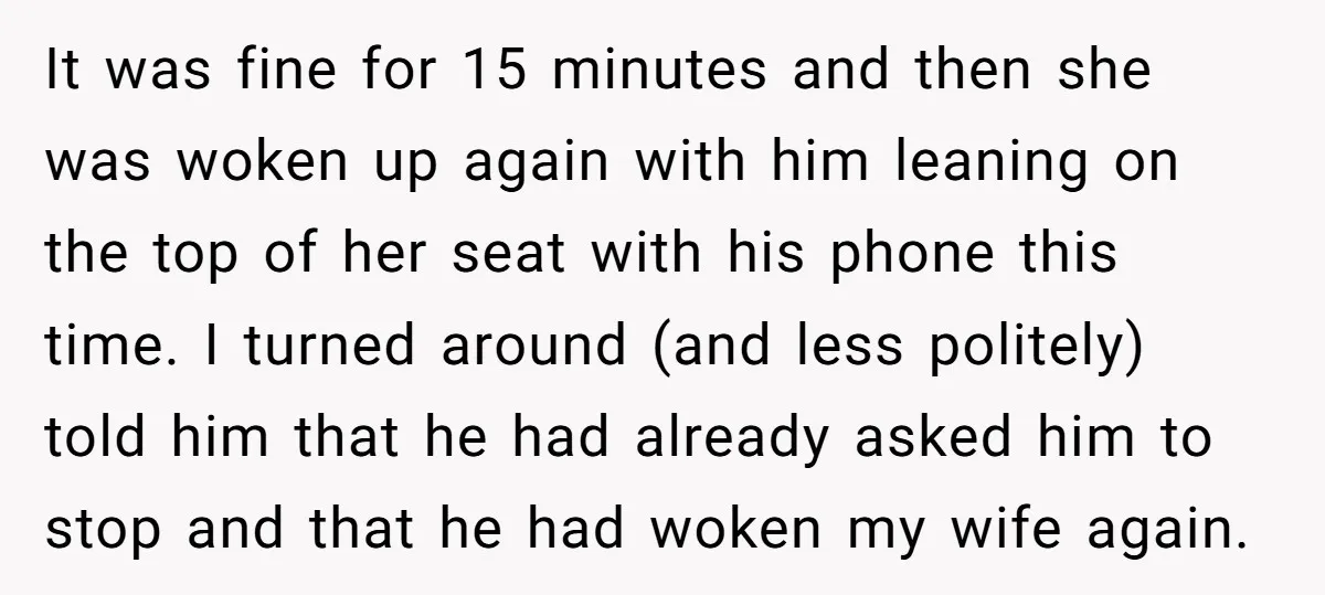 It was fine for 15 minutes and then she was woken up again with him leaning on the top of her seat with his phone this time. I turned around...