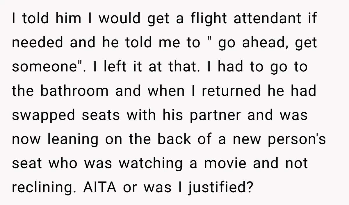 I told him I would get a flight attendant if needed and he told me to " go ahead, get someone". I left it at that. I had to go...