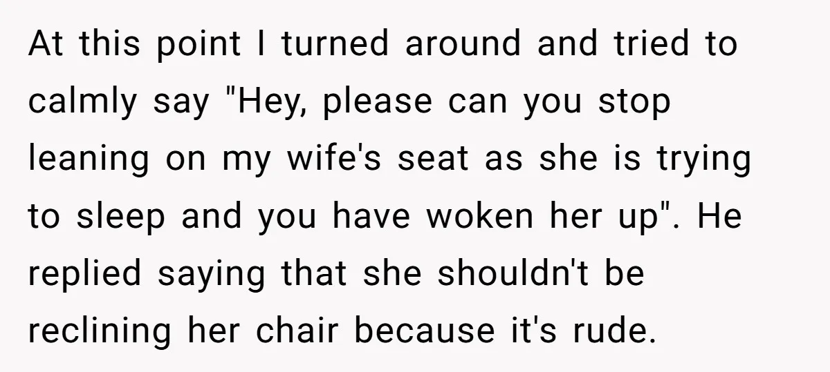 At this point I turned around and tried to calmly say "Hey, please can you stop leaning on my wife's seat as she is trying to sleep and you have...