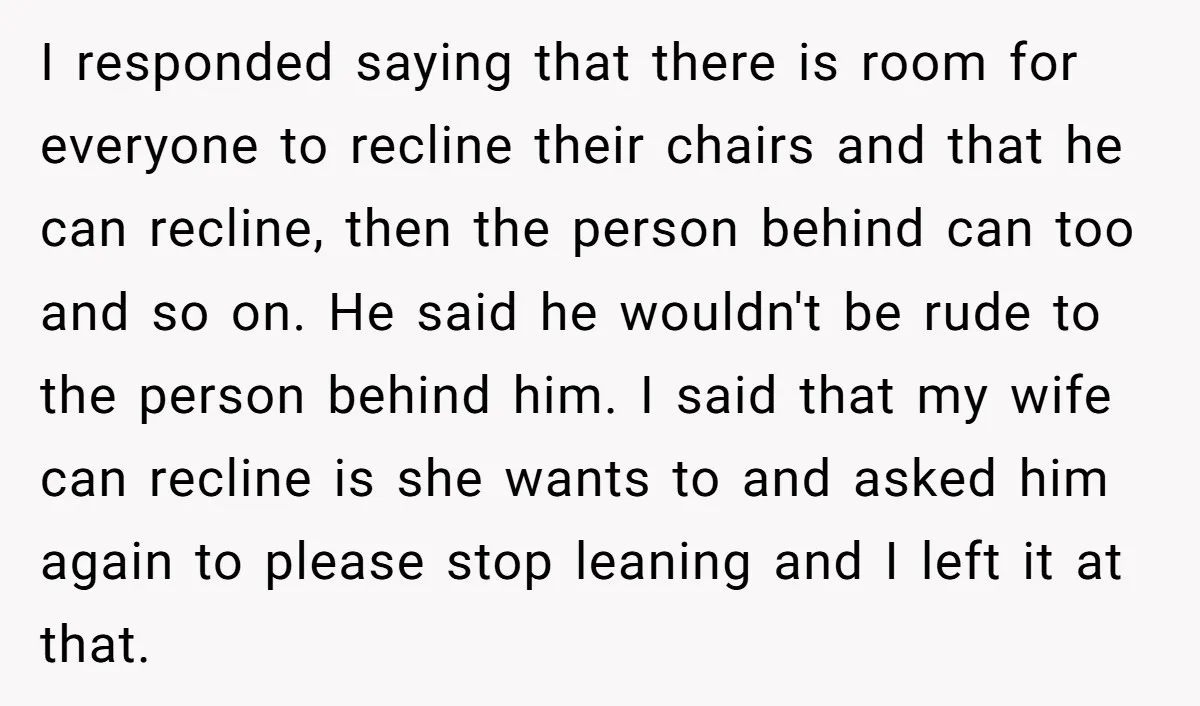 I responded saying that there is room for everyone to recline their chairs and that he can recline, then the person behind can too and so on. He said he...