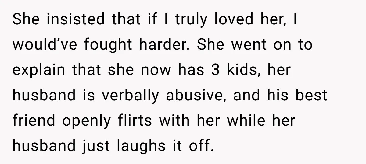 She insisted that if I truly loved her, I would’ve fought harder. She went on to explain that she now has 3 kids, her husband is verbally abusive, and his...