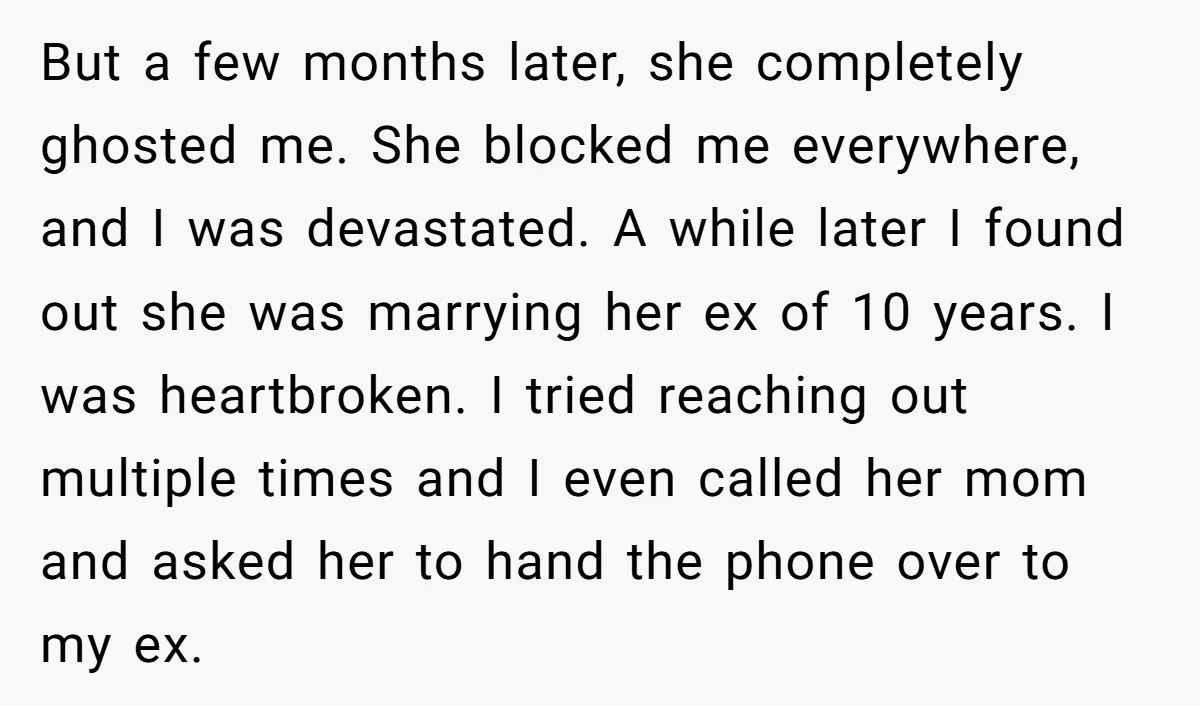 But a few months later, she completely ghosted me. She blocked me everywhere, and I was devastated. A while later I found out she was marrying her ex of 10...