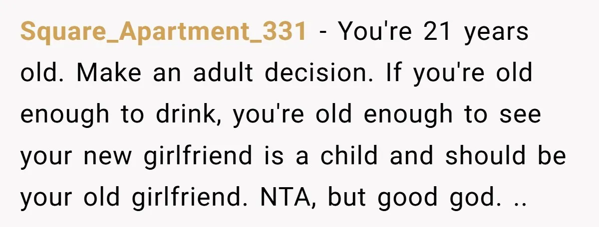 Square_Apartment_331 − You're 21 years old. Make an adult decision. If you're old enough to drink, you're old enough to see your new girlfriend is a child and should be...