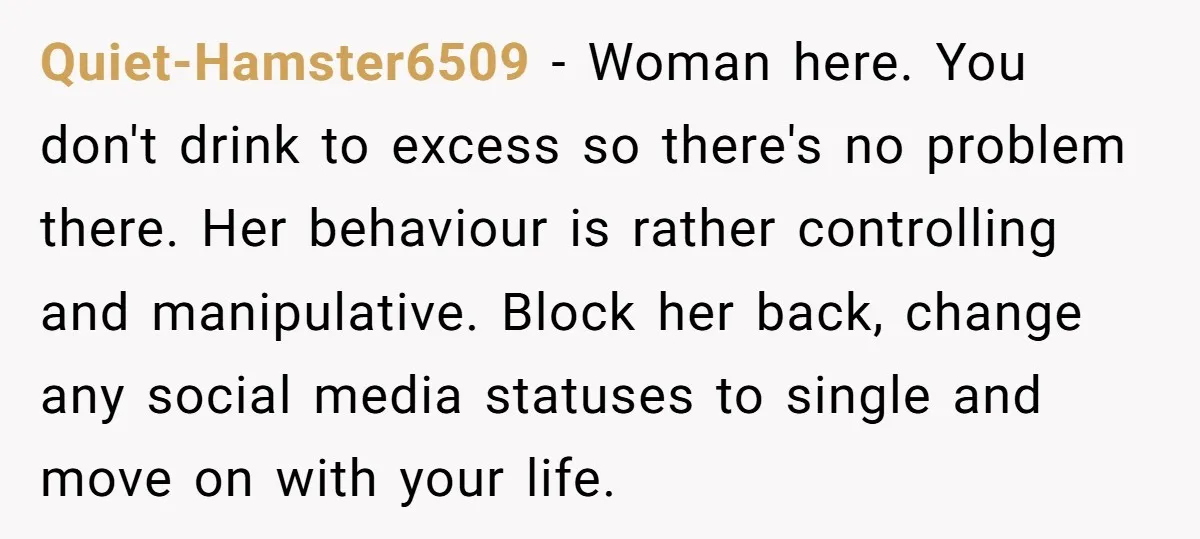 Quiet-Hamster6509 − Woman here. You don't drink to excess so there's no problem there. Her behaviour is rather controlling and manipulative. Block her back, change any social media statuses to...