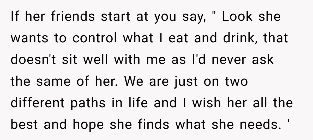 If her friends start at you say, " Look she wants to control what I eat and drink, that doesn't sit well with me as I'd never ask the same...