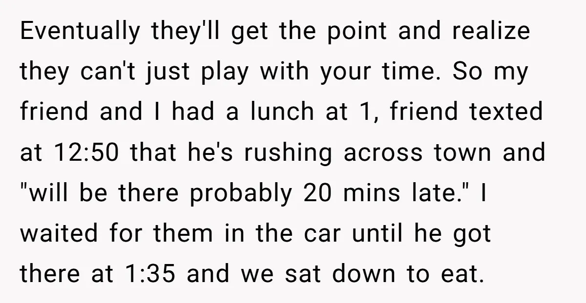 Eventually they'll get the point and realize they can't just play with your time. So my friend and I had a lunch at 1, friend texted at 12:50 that he's...