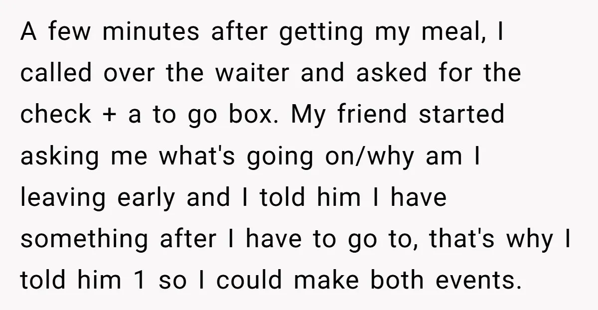 A few minutes after getting my meal, I called over the waiter and asked for the check + a to go box. My friend started asking me what's going on/why...