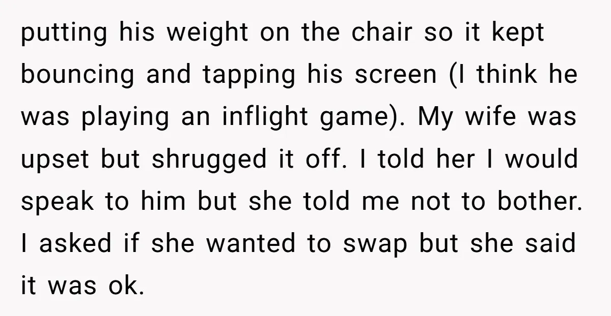putting his weight on the chair so it kept bouncing and tapping his screen (I think he was playing an inflight game). My wife was upset but shrugged it off....