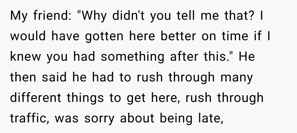 My friend: "Why didn't you tell me that? I would have gotten here better on time if I knew you had something after this." He then said he had to...