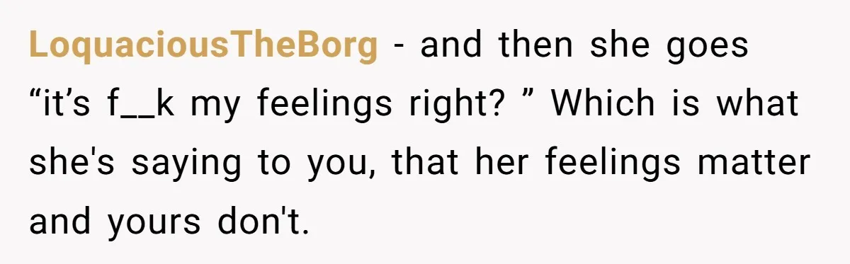 LoquaciousTheBorg − and then she goes “it’s f__k my feelings right? ” Which is what she's saying to you, that her feelings matter and yours don't.