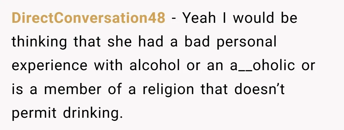 DirectConversation48 − Yeah I would be thinking that she had a bad personal experience with alcohol or an a__oholic or is a member of a religion that doesn’t permit drinking.