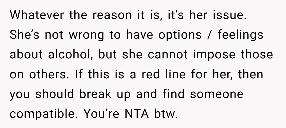 Whatever the reason it is, it’s her issue. She’s not wrong to have options / feelings about alcohol, but she cannot impose those on others. If this is a red...
