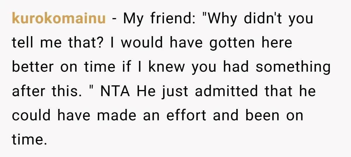 kurokomainu − My friend: "Why didn't you tell me that? I would have gotten here better on time if I knew you had something after this. " NTA He just...