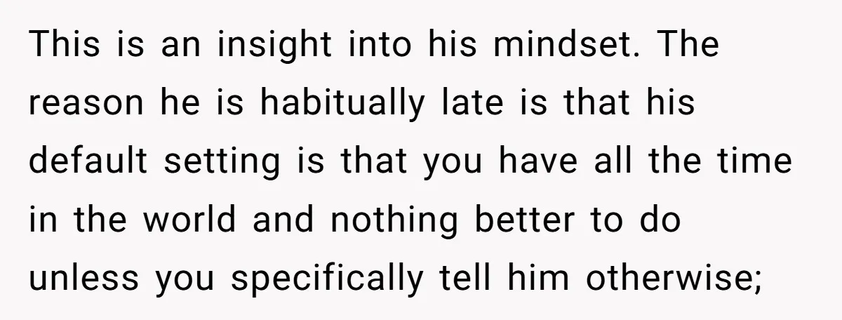 This is an insight into his mindset. The reason he is habitually late is that his default setting is that you have all the time in the world and nothing...