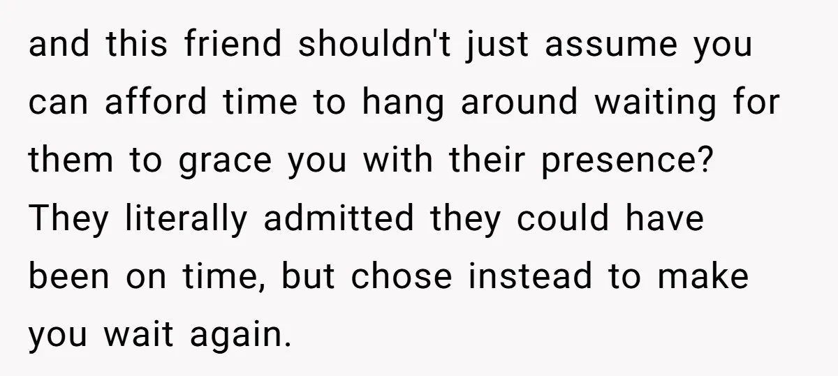and this friend shouldn't just assume you can afford time to hang around waiting for them to grace you with their presence? They literally admitted they could have been on...