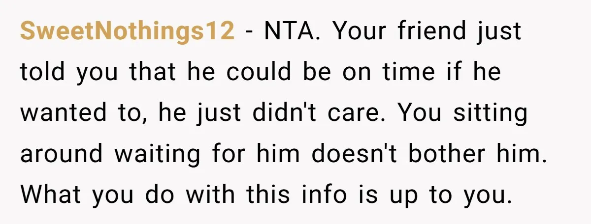 SweetNothings12 − NTA. Your friend just told you that he could be on time if he wanted to, he just didn't care. You sitting around waiting for him doesn't bother...