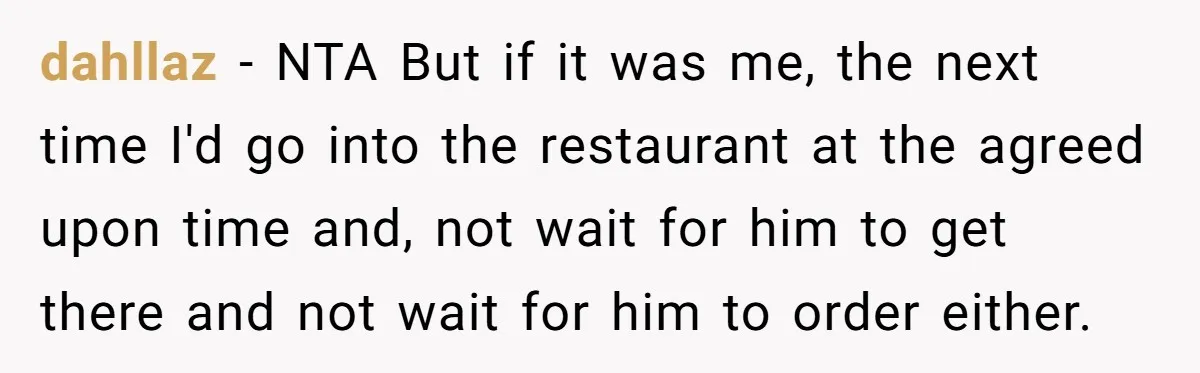 dahllaz − NTA But if it was me, the next time I'd go into the restaurant at the agreed upon time and, not wait for him to get there and...