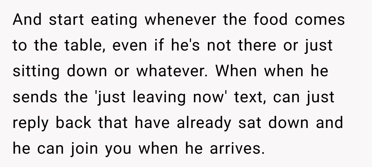 And start eating whenever the food comes to the table, even if he's not there or just sitting down or whatever. When when he sends the 'just leaving now' text,...