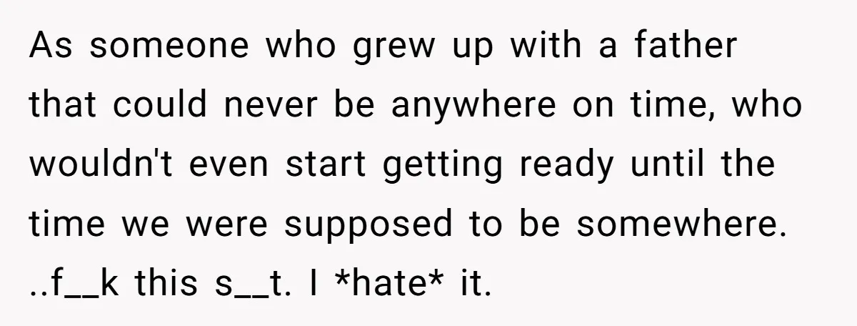 As someone who grew up with a father that could never be anywhere on time, who wouldn't even start getting ready until the time we were supposed to be somewhere....