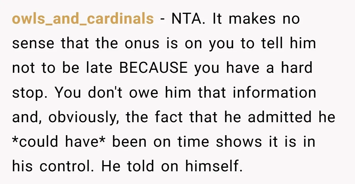 owls_and_cardinals − NTA. It makes no sense that the onus is on you to tell him not to be late BECAUSE you have a hard stop. You don't owe him...