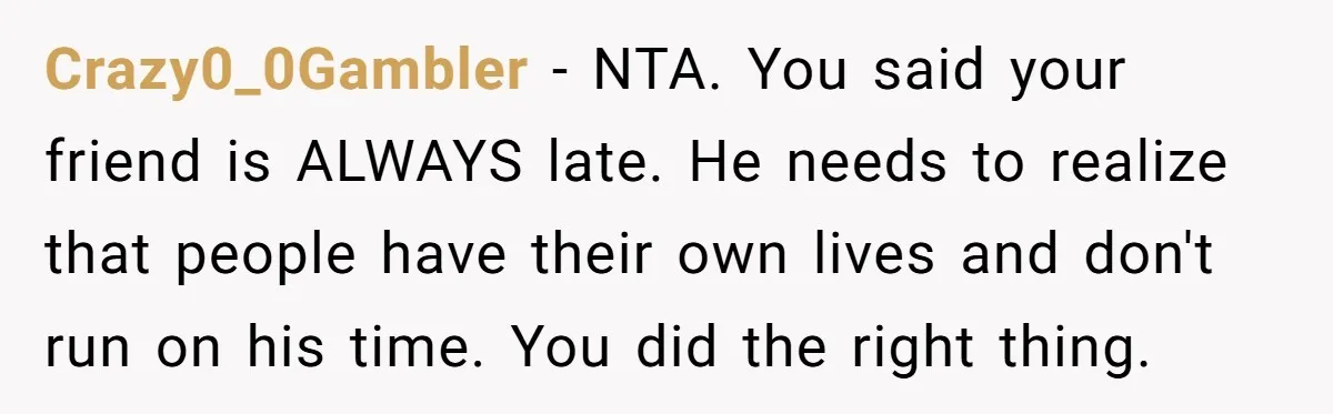 Crazy0_0Gambler − NTA. You said your friend is ALWAYS late. He needs to realize that people have their own lives and don't run on his time. You did the right...